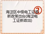 海淀区中级电工证最新政策出台(海淀电工证新政出)