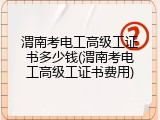 渭南考电工高级工证书多少钱(渭南考电工高级工证书费用)