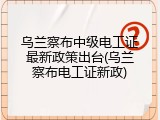 乌兰察布中级电工证最新政策出台(乌兰察布电工证新政)
