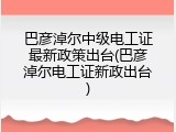 巴彦淖尔中级电工证最新政策出台(巴彦淖尔电工证新政出台)