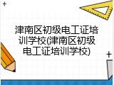 津南区初级电工证培训学校(津南区初级电工证培训学校)