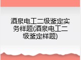 酒泉电工二级鉴定实务样题(酒泉电工二级鉴定样题)