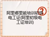 阿里哪里能培训初级电工证(阿里初级电工证培训)