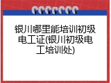 银川哪里能培训初级电工证(银川初级电工培训处)