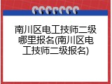 南川区电工技师二级哪里报名(南川区电工技师二级报名)