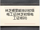 林芝哪里能培训初级电工证(林芝初级电工证培训)