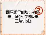 固原哪里能培训初级电工证(固原初级电工培训处)
