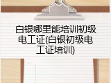 白银哪里能培训初级电工证(白银初级电工证培训)