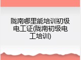 陇南哪里能培训初级电工证(陇南初级电工培训)