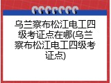 乌兰察布松江电工四级考证点在哪(乌兰察布松江电工四级考证点)