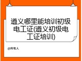 遵义哪里能培训初级电工证(遵义初级电工证培训)