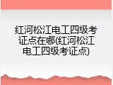 红河松江电工四级考证点在哪(红河松江电工四级考证点)