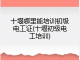 十堰哪里能培训初级电工证(十堰初级电工培训)