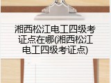 湘西松江电工四级考证点在哪(湘西松江电工四级考证点)