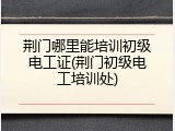 荆门哪里能培训初级电工证(荆门初级电工培训处)
