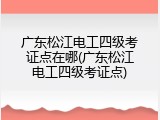 广东松江电工四级考证点在哪(广东松江电工四级考证点)