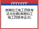 淮南松江电工四级考证点在哪(淮南松江电工四级考证点)