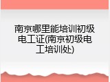 南京哪里能培训初级电工证(南京初级电工培训处)