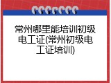 常州哪里能培训初级电工证(常州初级电工证培训)