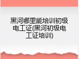 黑河哪里能培训初级电工证(黑河初级电工证培训)