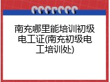 南充哪里能培训初级电工证(南充初级电工培训处)
