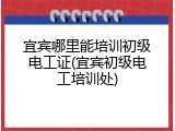 宜宾哪里能培训初级电工证(宜宾初级电工培训处)