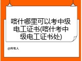 喀什哪里可以考中级电工证书(喀什考中级电工证书处)