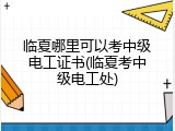 临夏哪里可以考中级电工证书(临夏考中级电工处)