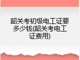 韶关考初级电工证要多少钱(韶关考电工证费用)