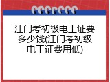 江门考初级电工证要多少钱(江门考初级电工证费用低)