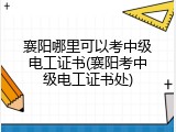 襄阳哪里可以考中级电工证书(襄阳考中级电工证书处)