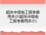 韶关中级电工报考费用多少(韶关中级电工报考费用多少)
