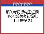 韶关考初级电工证要多久(韶关考初级电工证需多久)
