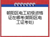 朝阳区电工初级资格证在哪考(朝阳区电工证考处)