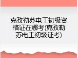 克孜勒苏电工初级资格证在哪考(克孜勒苏电工初级证考)