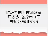 临沂考电工技师证费用多少(临沂考电工技师证费用多少)