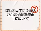 阿勒泰电工初级资格证在哪考(阿勒泰电工初级证考)