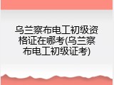 乌兰察布电工初级资格证在哪考(乌兰察布电工初级证考)