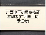 广西电工初级资格证在哪考(广西电工初级证考)