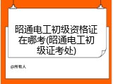 昭通电工初级资格证在哪考(昭通电工初级证考处)
