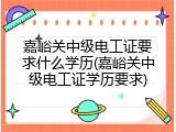 嘉峪关中级电工证要求什么学历(嘉峪关中级电工证学历要求)