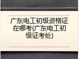 广东电工初级资格证在哪考(广东电工初级证考处)