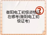 衡阳电工初级资格证在哪考(衡阳电工初级证考)