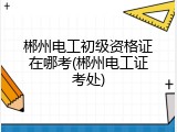 郴州电工初级资格证在哪考(郴州电工证考处)