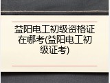 益阳电工初级资格证在哪考(益阳电工初级证考)