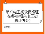 绍兴电工初级资格证在哪考(绍兴电工初级证考处)