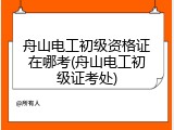 舟山电工初级资格证在哪考(舟山电工初级证考处)