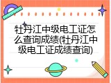 牡丹江中级电工证怎么查询成绩(牡丹江中级电工证成绩查询)