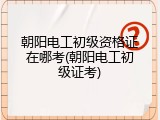 朝阳电工初级资格证在哪考(朝阳电工初级证考)