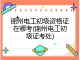 锦州电工初级资格证在哪考(锦州电工初级证考处)